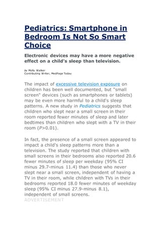Pediatrics: Smartphone in
Bedroom Is Not So Smart
Choice
Electronic devices may have a more negative
effect on a child's sleep than television.
by Molly Walker
Contributing Writer, MedPage Today
The impact of excessive television exposure on
children has been well documented, but "small
screen" devices (such as smartphones or tablets)
may be even more harmful to a child's sleep
patterns. A new study in Pediatrics suggests that
children who slept near a small screen in their
room reported fewer minutes of sleep and later
bedtimes than children who slept with a TV in their
room (P>0.01).
In fact, the presence of a small screen appeared to
impact a child's sleep patterns more than a
television. The study reported that children with
small screens in their bedrooms also reported 20.6
fewer minutes of sleep per weekday (95% CI
minus 29.7-minus 11.4) than those who never
slept near a small screen, independent of having a
TV in their room, while children with TVs in their
bedrooms reported 18.0 fewer minutes of weekday
sleep (95% CI minus 27.9-minus 8.1),
independent of small screens.
ADVERTISEMENT
 