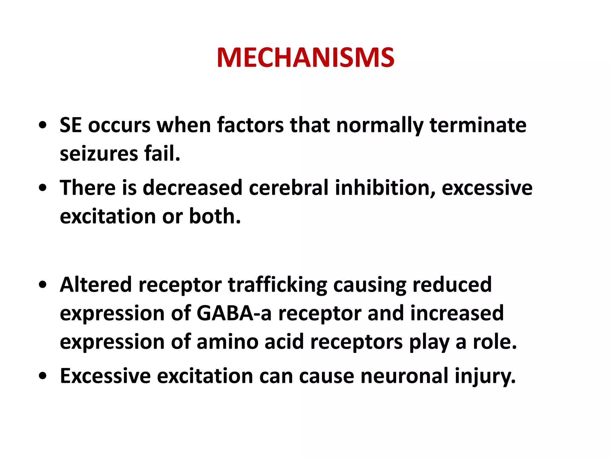 MECHANISMS
• SE occurs when factors that normally terminate
seizures fail.
• There is decreased cerebral inhibition, excessive
excitation or both.
• Altered receptor trafficking causing reduced
expression of GABA-a receptor and increased
expression of amino acid receptors play a role.
• Excessive excitation can cause neuronal injury.
 