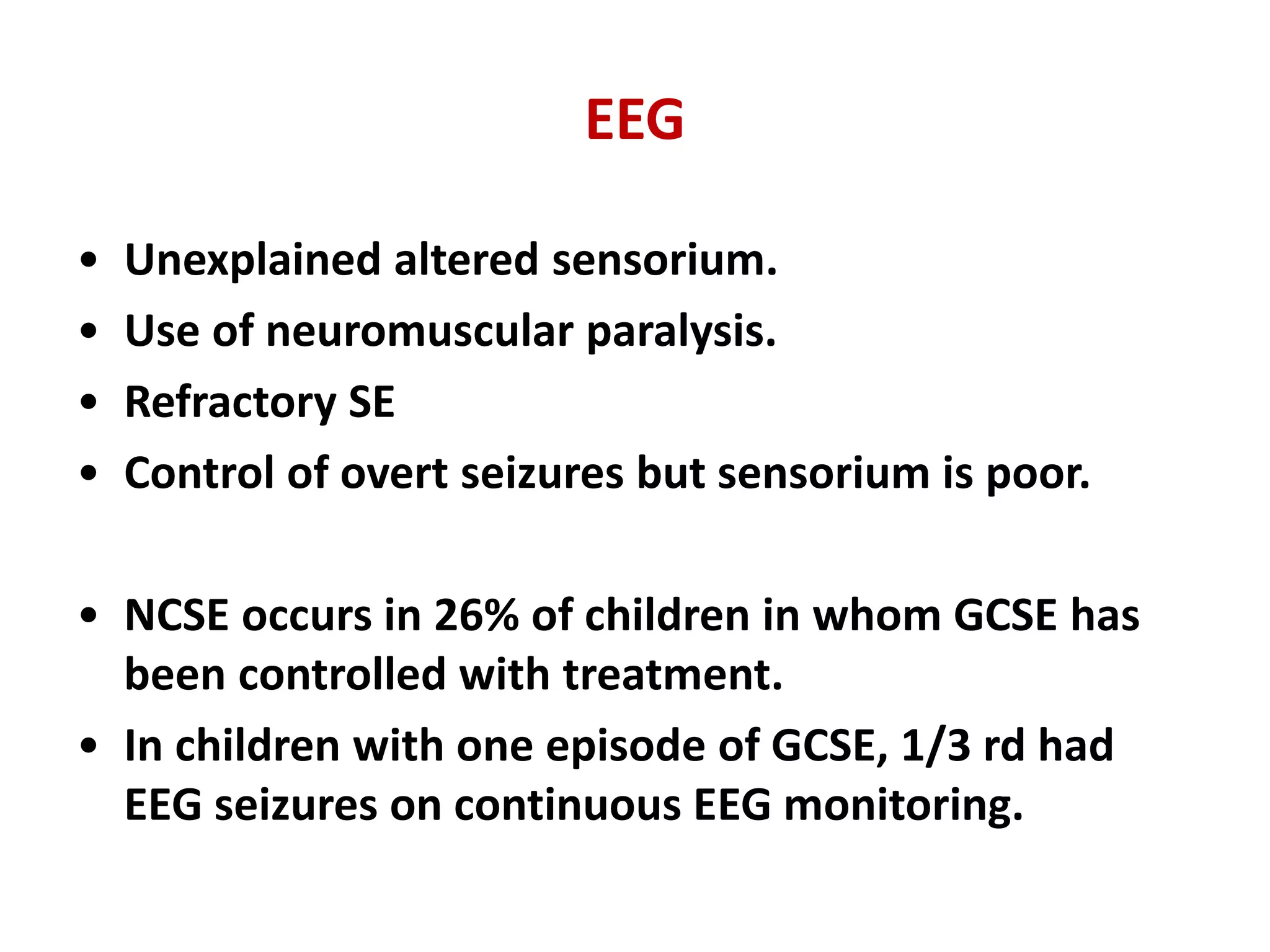 EEG
• Unexplained altered sensorium.
• Use of neuromuscular paralysis.
• Refractory SE
• Control of overt seizures but sensorium is poor.
• NCSE occurs in 26% of children in whom GCSE has
been controlled with treatment.
• In children with one episode of GCSE, 1/3 rd had
EEG seizures on continuous EEG monitoring.
 