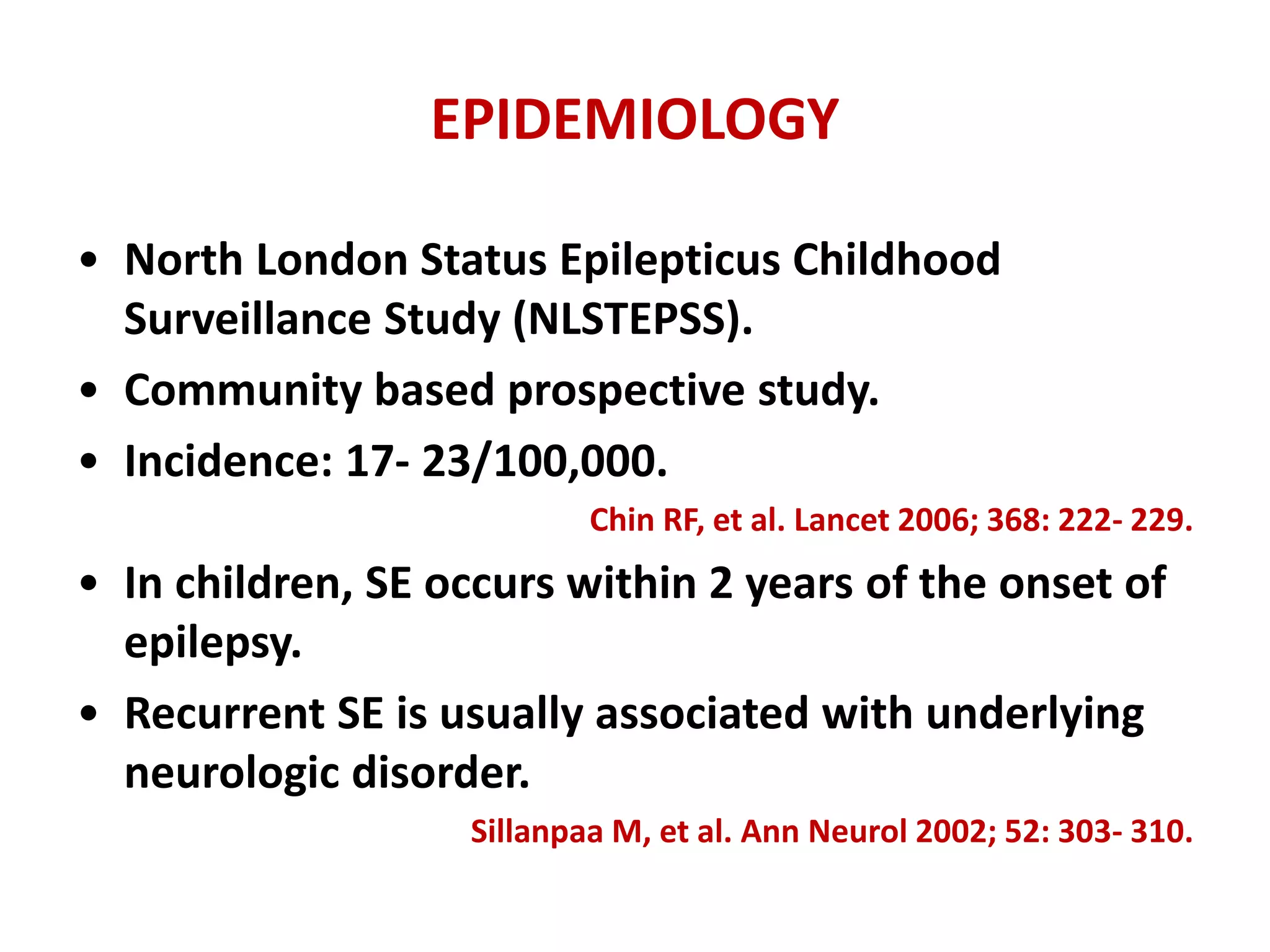 EPIDEMIOLOGY
• North London Status Epilepticus Childhood
Surveillance Study (NLSTEPSS).
• Community based prospective study.
• Incidence: 17- 23/100,000.
Chin RF, et al. Lancet 2006; 368: 222- 229.
• In children, SE occurs within 2 years of the onset of
epilepsy.
• Recurrent SE is usually associated with underlying
neurologic disorder.
Sillanpaa M, et al. Ann Neurol 2002; 52: 303- 310.
 