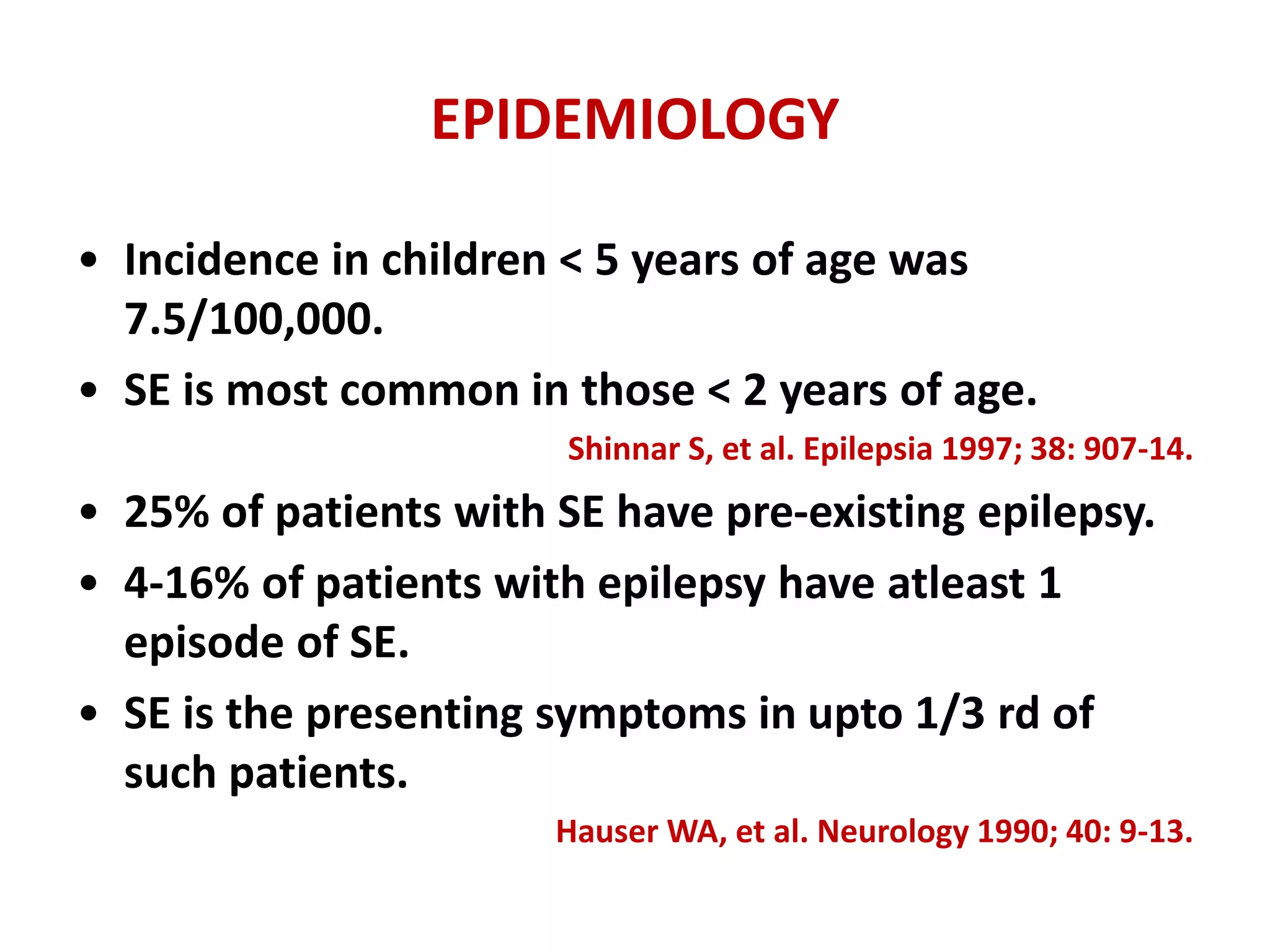 EPIDEMIOLOGY
• Incidence in children < 5 years of age was
7.5/100,000.
• SE is most common in those < 2 years of age.
Shinnar S, et al. Epilepsia 1997; 38: 907-14.
• 25% of patients with SE have pre-existing epilepsy.
• 4-16% of patients with epilepsy have atleast 1
episode of SE.
• SE is the presenting symptoms in upto 1/3 rd of
such patients.
Hauser WA, et al. Neurology 1990; 40: 9-13.
 