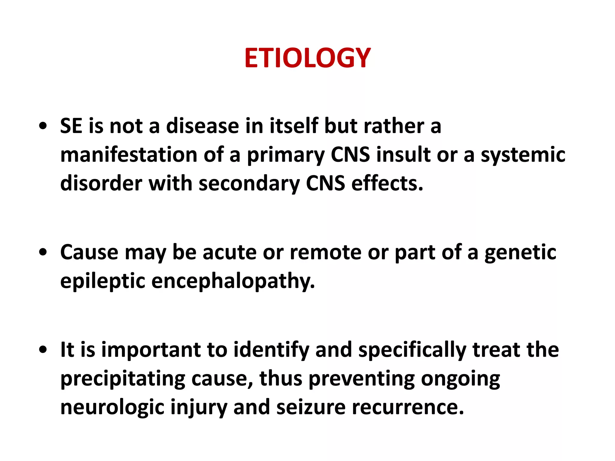 ETIOLOGY
• SE is not a disease in itself but rather a
manifestation of a primary CNS insult or a systemic
disorder with secondary CNS effects.
• Cause may be acute or remote or part of a genetic
epileptic encephalopathy.
• It is important to identify and specifically treat the
precipitating cause, thus preventing ongoing
neurologic injury and seizure recurrence.
 