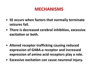 MECHANISMS
• SE occurs when factors that normally terminate
seizures fail.
• There is decreased cerebral inhibition, excessive
excitation or both.
• Altered receptor trafficking causing reduced
expression of GABA-a receptor and increased
expression of amino acid receptors play a role.
• Excessive excitation can cause neuronal injury.
 