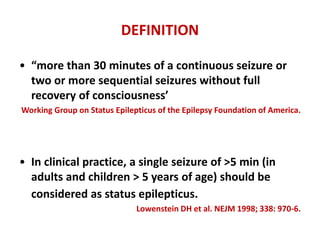 DEFINITION
• “more than 30 minutes of a continuous seizure or
two or more sequential seizures without full
recovery of consciousness’
Working Group on Status Epilepticus of the Epilepsy Foundation of America.
• In clinical practice, a single seizure of >5 min (in
adults and children > 5 years of age) should be
considered as status epilepticus.
Lowenstein DH et al. NEJM 1998; 338: 970-6.
 