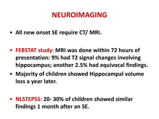 NEUROIMAGING
• All new onset SE require CT/ MRI.
• FEBSTAT study: MRI was done within 72 hours of
presentation: 9% had T2 signal changes involving
hippocampus; another 2.5% had equivocal findings.
• Majority of children showed Hippocampal volume
loss a year later.
• NLSTEPSS: 20- 30% of children showed similar
findings 1 month after an SE.
 