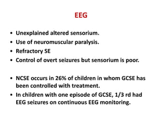 EEG
• Unexplained altered sensorium.
• Use of neuromuscular paralysis.
• Refractory SE
• Control of overt seizures but sensorium is poor.
• NCSE occurs in 26% of children in whom GCSE has
been controlled with treatment.
• In children with one episode of GCSE, 1/3 rd had
EEG seizures on continuous EEG monitoring.
 