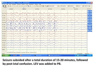 Seizure subsided after a total duration of 15-20 minutes, followed
by post-ictal confusion. LEV was added to PB.
 