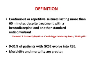 DEFINITION
• Continuous or repetitive seizures lasting more than
60 minutes despite treatment with a
benzodiazepine and another standard
anticonvulsant
Shorvon S. Status Epilepticus. Cambridge University Press, 1994: p201.
• 9-31% of patients with GCSE evolve into RSE.
• Morbidity and mortality are greater.
 