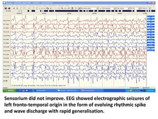 Sensorium did not improve. EEG showed electrographic seizures of
left fronto-temporal origin in the form of evolving rhythmic spike
and wave discharge with rapid generalisation.
 
