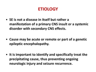 ETIOLOGY
• SE is not a disease in itself but rather a
manifestation of a primary CNS insult or a systemic
disorder with secondary CNS effects.
• Cause may be acute or remote or part of a genetic
epileptic encephalopathy.
• It is important to identify and specifically treat the
precipitating cause, thus preventing ongoing
neurologic injury and seizure recurrence.
 