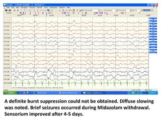 A definite burst suppression could not be obtained. Diffuse slowing
was noted. Brief seizures occurred during Midazolam withdrawal.
Sensorium improved after 4-5 days.
 