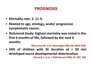 PROGNOSIS
• Mortality rate: 3- 11 %
• Related to age, etiology, acute/ progressive
symptomatic causes.
• Richmond Study: highest mortality was noted in the
first 6 months of life, followed by the next 6
months.
DeLorenzo RJ, et al. Neurology 1996; 46: 1029-1035.
• 34% of children with SE duration of > 30 min
developed neuro developmental deterioration.
Barnard C, et al. J Child Neurol 1999; 14: 787- 794.
 