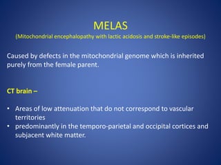 MELAS
(Mitochondrial encephalopathy with lactic acidosis and stroke-like episodes)
Caused by defects in the mitochondrial genome which is inherited
purely from the female parent.
CT brain –
• Areas of low attenuation that do not correspond to vascular
territories
• predominantly in the temporo-parietal and occipital cortices and
subjacent white matter.
 