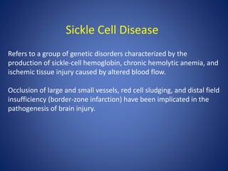 Sickle Cell Disease
Refers to a group of genetic disorders characterized by the
production of sickle-cell hemoglobin, chronic hemolytic anemia, and
ischemic tissue injury caused by altered blood flow.
Occlusion of large and small vessels, red cell sludging, and distal field
insufficiency (border-zone infarction) have been implicated in the
pathogenesis of brain injury.
 