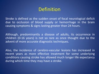 Definition
Stroke is defined as the sudden onset of focal neurological deficit
due to occlusion of blood supply or hemorrhage in the brain
causing symptoms & signs lasting greater than 24 hours.
Although, predominantly a disease of adults, its occurrence in
children (0-16 years) is not so rare as once thought due to the
advent of more accurate diagnostic techniques.
Also, the incidence of cerebro-vascular lesions has increased in
recent years as more effective treatment for some underlying
conditions causing stroke has allowed much longer life expectancy
during which time they may have a stroke.
 