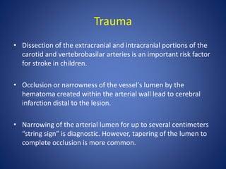 Trauma
• Dissection of the extracranial and intracranial portions of the
carotid and vertebrobasilar arteries is an important risk factor
for stroke in children.
• Occlusion or narrowness of the vesselʼs lumen by the
hematoma created within the arterial wall lead to cerebral
infarction distal to the lesion.
• Narrowing of the arterial lumen for up to several centimeters
“string sign” is diagnostic. However, tapering of the lumen to
complete occlusion is more common.
 