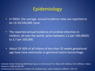 Epidemiology
• In INDIA the average annual incidence rates are reported to
be 13-33/100,000 /year.
• The reported annual incidence of cerebral infarction in
children, all over the world, varies between 1.2 per 100,000(5)
to 2.7 per 100,000.
• About 20-30% of all infants of less than 35 weeks gestational
age have intra-ventricular or germinal matrix hemorrhage.
Ischemic Stroke Following Mild Head Injury: Is it the Cause? K.S. Rana, M.K. Behera, K.M. Adhikari. Indian
Pediatrics 2006;43:994-997
Cerebrovascular Disease in Children. Dr. Subhash Kaul. Indian Pediatrics 2000;37: 159-171
 