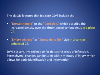 The classic features that indicate CSVT include the
• “Dense triangle” or the “Cord sign,” which describe the
increased density over the thrombosed venous sinus in a plain
CT,
• “Empty triangle” or “Empty delta (δ) ” sign in a contrast-
enhanced CT.
DWI is a sensitive technique for detecting areas of infarction.
Parenchymal changes can be seen within minutes of injury, which
allows for early identification and intervention
 