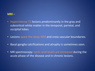 MRI –
• Hyperintense T2 lesions predominantly in the gray and
subcortical white matter in the temporal, parietal, and
occipital lobes.
• Lesions spare the deep WM and cross vascular boundaries.
• Basal ganglia calcifications and atrophy is sometimes seen.
• MR spectroscopy- lactic acid levels are increased during the
acute phase of the disease and in chronic lesions.
 