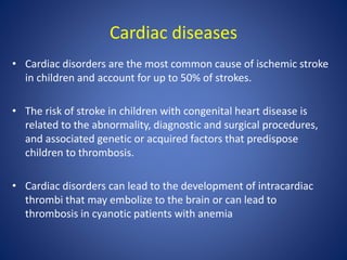 Cardiac diseases
• Cardiac disorders are the most common cause of ischemic stroke
in children and account for up to 50% of strokes.
• The risk of stroke in children with congenital heart disease is
related to the abnormality, diagnostic and surgical procedures,
and associated genetic or acquired factors that predispose
children to thrombosis.
• Cardiac disorders can lead to the development of intracardiac
thrombi that may embolize to the brain or can lead to
thrombosis in cyanotic patients with anemia
 