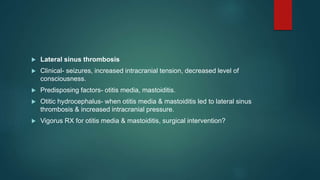  Lateral sinus thrombosis
 Clinical- seizures, increased intracranial tension, decreased level of
consciousness.
 Predisposing factors- otitis media, mastoiditis.
 Otitic hydrocephalus- when otitis media & mastoiditis led to lateral sinus
thrombosis & increased intracranial pressure.
 Vigorus RX for otitis media & mastoiditis, surgical intervention?
 