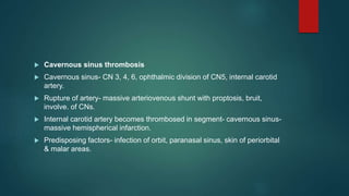  Cavernous sinus thrombosis
 Cavernous sinus- CN 3, 4, 6, ophthalmic division of CN5, internal carotid
artery.
 Rupture of artery- massive arteriovenous shunt with proptosis, bruit,
involve. of CNs.
 Internal carotid artery becomes thrombosed in segment- cavernous sinus-
massive hemispherical infarction.
 Predisposing factors- infection of orbit, paranasal sinus, skin of periorbital
& malar areas.
 