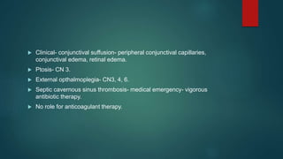  Clinical- conjunctival suffusion- peripheral conjunctival capillaries,
conjunctival edema, retinal edema.
 Ptosis- CN 3.
 External opthalmoplegia- CN3, 4, 6.
 Septic cavernous sinus thrombosis- medical emergency- vigorous
antibiotic therapy.
 No role for anticoagulant therapy.
 