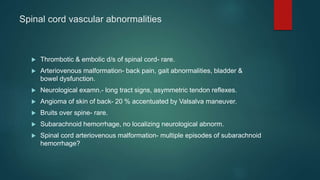 Spinal cord vascular abnormalities
 Thrombotic & embolic d/s of spinal cord- rare.
 Arteriovenous malformation- back pain, gait abnormalities, bladder &
bowel dysfunction.
 Neurological examn.- long tract signs, asymmetric tendon reflexes.
 Angioma of skin of back- 20 % accentuated by Valsalva maneuver.
 Bruits over spine- rare.
 Subarachnoid hemorrhage, no localizing neurological abnorm.
 Spinal cord arteriovenous malformation- multiple episodes of subarachnoid
hemorrhage?
 