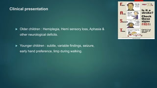 Clinical presentation
 Older children : Hemiplegia, Hemi sensory loss, Aphasia &
other neurological deficits.
 Younger children : subtle, variable findings, seizure,
early hand preference, limp during walking.
 