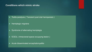 Conditions which mimic stroke
 Todds paralysis ( Transient post ictal hemiparesis )
 Hemiplegic migraine
 Syndrome of alternating hemiplegia
 ICSOL ( Intracranial space occupying lesion )
 Acute disseminated encephalomyelitis
 