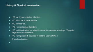 History & Physical examination
 H/O ear, throat, mastoid infection.
 H/O intra oral or neck trauma.
 H/O cardiac d/s.
 H/O Hematological disorders.
 H/O multifocal seizures, raised intracranial pressure, vomiting- ? Superior
sagittal sinus thrombosis.
 H/O Hemiparesis & seizures in first two years of life- ?
Arterial occlusions.

 