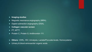  Imaging studies
 Magnetic resonance angiography (MRA).
 Digital subtraction angiography (DSA).
 Collagen vascular screen
 PT, APTT.
 Protein C, Protein S, Antithrombin 111.
 Others- VDRL, HIV, Urinalysis, Lactate/Pyruvate levels, Homocysteine
 Urinary & blood aminoacids/ organic acids
 