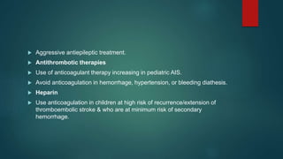  Aggressive antiepileptic treatment.
 Antithrombotic therapies
 Use of anticoagulant therapy increasing in pediatric AIS.
 Avoid anticoagulation in hemorrhage, hypertension, or bleeding diathesis.
 Heparin
 Use anticoagulation in children at high risk of recurrence/extension of
thromboembolic stroke & who are at minimum risk of secondary
hemorrhage.
 