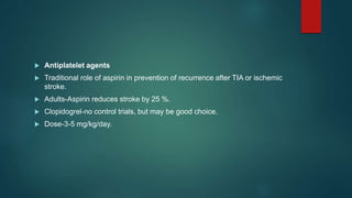  Antiplatelet agents
 Traditional role of aspirin in prevention of recurrence after TIA or ischemic
stroke.
 Adults-Aspirin reduces stroke by 25 %.
 Clopidogrel-no control trials, but may be good choice.
 Dose-3-5 mg/kg/day.
 