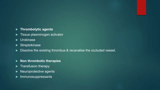  Thrombolytic agents
 Tissue plasminogen activator
 Urokinase
 Streptokinase
 Dissolve the existing thrombus & recanalise the occluded vessel.
 Non thrombotic therapies
 Transfusion therapy
 Neuroprotective agents
 Immunosuppressants
 