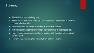 Summary
 Stroke in children relatively rare.
 There are fundamental, etiologic & developmental differences in children
compared with adults .
 Multiple causes for stroke in children & many risk factors.
 Ischemic stroke-interruption of blood flow of arterial or thrombotic d/s.
 Hemorrhagic stroke-rupture of blood vessels with bleeding into cerebral
parenchyma.
 Hemorrhagic stroke higher mortality than ischemic stroke.
 