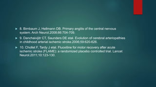  8. Birnbaum J, Hellmann DB. Primary angitis of the central nervous
system. Arch Neurol.2008;66:704-709.
 9. Danchaivijitr CT, Saunders DE etal. Evolution of cerebral arteriopathies
in childhood arterial ischemic stroke.2006;59:620-626.
 10. Chollet F, Tardy J etal. Fluoxitine for motor recovery after acute
ischemic stroke (FLAME): a randomized placebo controlled trial. Lancet
Neurol.2011;10:123-130.
 