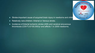  Stroke-important cause of acquired brain injury in newborns and children.
 Relatively rare-children- Arterial or Venous stroke.
 Incidence of Arterial ischemic stroke (AIS) and cerebral sinovenous
thrombosis (CSVT)-5/100,000/yr and affects 1 in 2000 newborns.
 