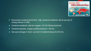  Decreased cerebral blood flow- high cerebral metabolic rate & paucity of
energy stores in CNS.
 Cerebral metabolic rate for oxygen- 3.5 ml/100mg brain/min.
 Cerebral hypoxia- oxygen partial pressure < 40 torr.
 Glucose storage in brain- survival of cerebral tissue for 90 min.
 