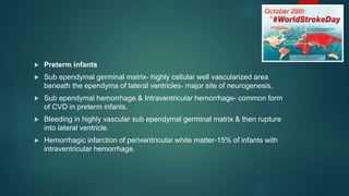  Preterm infants
 Sub ependymal germinal matrix- highly cellular well vascularized area
beneath the ependyma of lateral ventricles- major site of neurogenesis.
 Sub ependymal hemorrhage & Intraventricular hemorrhage- common form
of CVD in preterm infants.
 Bleeding in highly vascular sub ependymal germinal matrix & then rupture
into lateral ventricle.
 Hemorrhagic infarction of periventricular white matter-15% of infants with
intraventricular hemorrhage.
 