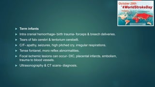 Term infants
 Intra cranial hemorrhage- birth trauma- forceps & breech deliveries.
 Tears of falx cerebri & tentorium cerebelli.
 C/F- apathy, seizures, high pitched cry, irregular respirations.
 Tense fontanel, moro reflex abnormalities.
 Focal ischemic lesions can occur- DIC, placental infarcts, embolism,
trauma to blood vessels.
 Ultrasonography & CT scans- diagnosis.
 
