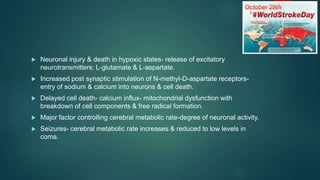 Neuronal injury & death in hypoxic states- release of excitatory
neurotransmitters: L-glutamate & L-aspartate.
 Increased post synaptic stimulation of N-methyl-D-aspartate receptors-
entry of sodium & calcium into neurons & cell death.
 Delayed cell death- calcium influx- mitochondrial dysfunction with
breakdown of cell components & free radical formation.
 Major factor controlling cerebral metabolic rate-degree of neuronal activity.
 Seizures- cerebral metabolic rate increases & reduced to low levels in
coma.
 