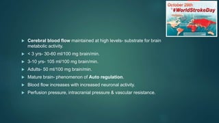  Cerebral blood flow maintained at high levels- substrate for brain
metabolic activity.
 < 3 yrs- 30-60 ml/100 mg brain/min.
 3-10 yrs- 105 ml/100 mg brain/min.
 Adults- 50 ml/100 mg brain/min.
 Mature brain- phenomenon of Auto regulation.
 Blood flow increases with increased neuronal activity.
 Perfusion pressure, intracranial pressure & vascular resistance.
 