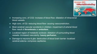 Increasing conc. of CO2- increase of blood flow- dilatation of intracranial
blood vessels.
 High conc. of O2- reducing blood flow- causing vasoconstriction.
 Most cerebral vascular accidents in children- impairment of arterial blood
flow- result of thrombosis or embolism.
 Localized region of metabolic acidosis- dilatation of surrounding blood
vessels- increased vascularity- luxury perfusion.
 Damage to neurons & glia- destruction of blood brain barrier- localized
cerebral edema- compress capillaries.
 