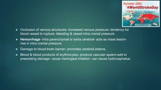  Occlusion of venous structures- increased venous pressure- tendency for
blood vessel to rupture- bleeding & raised intra cranial pressure.
 Hemorrhage- intra parenchymal or extra cerebral- acts as mass lesion-
rise in intra cranial pressure.
 Damage to blood-brain barrier- promotes cerebral edema.
 Blood & blood products of erythrocytes- produce vascular spasm-add to
preexisting damage- cause meningeal irritation- can cause hydrocephalus.
 