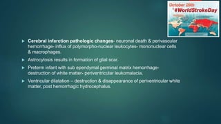  Cerebral infarction pathologic changes- neuronal death & perivascular
hemorrhage- influx of polymorpho-nuclear leukocytes- mononuclear cells
& macrophages.
 Astrocytosis results in formation of glial scar.
 Preterm infant with sub ependymal germinal matrix hemorrhage-
destruction of white matter- periventricular leukomalacia.
 Ventricular dilatation – destruction & disappearance of periventricular white
matter, post hemorrhagic hydrocephalus.
 