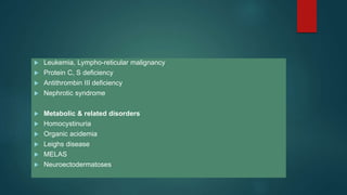  Leukemia, Lympho-reticular malignancy
 Protein C, S deficiency
 Antithrombin III deficiency
 Nephrotic syndrome
 Metabolic & related disorders
 Homocystinuria
 Organic acidemia
 Leighs disease
 MELAS
 Neuroectodermatoses
 
