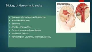Etiology of Hemorrhagic stroke
 Vascular malformations- AVM/ Aneurysm
 Arterial Hypertension
 Iatrogenic
 Arteritis / Arteriopathies
 Cerebral venous occlusive disease
 Intracranial tumours
 Hematological- Leukemia, Thrombocytopenia,
 
