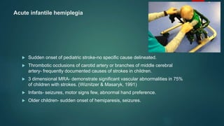 Acute infantile hemiplegia
 Sudden onset of pediatric stroke-no specific cause delineated.
 Thrombotic occlusions of carotid artery or branches of middle cerebral
artery- frequently documented causes of strokes in children.
 3 dimensional MRA- demonstrate significant vascular abnormalities in 75%
of children with strokes. (Wiznitzer & Masaryk, 1991)
 Infants- seizures, motor signs few, abnormal hand preference.
 Older children- sudden onset of hemiparesis, seizures.
 