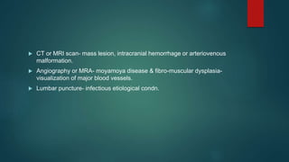  CT or MRI scan- mass lesion, intracranial hemorrhage or arteriovenous
malformation.
 Angiography or MRA- moyamoya disease & fibro-muscular dysplasia-
visualization of major blood vessels.
 Lumbar puncture- infectious etiological condn.
 